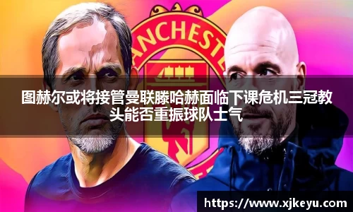 图赫尔或将接管曼联滕哈赫面临下课危机三冠教头能否重振球队士气